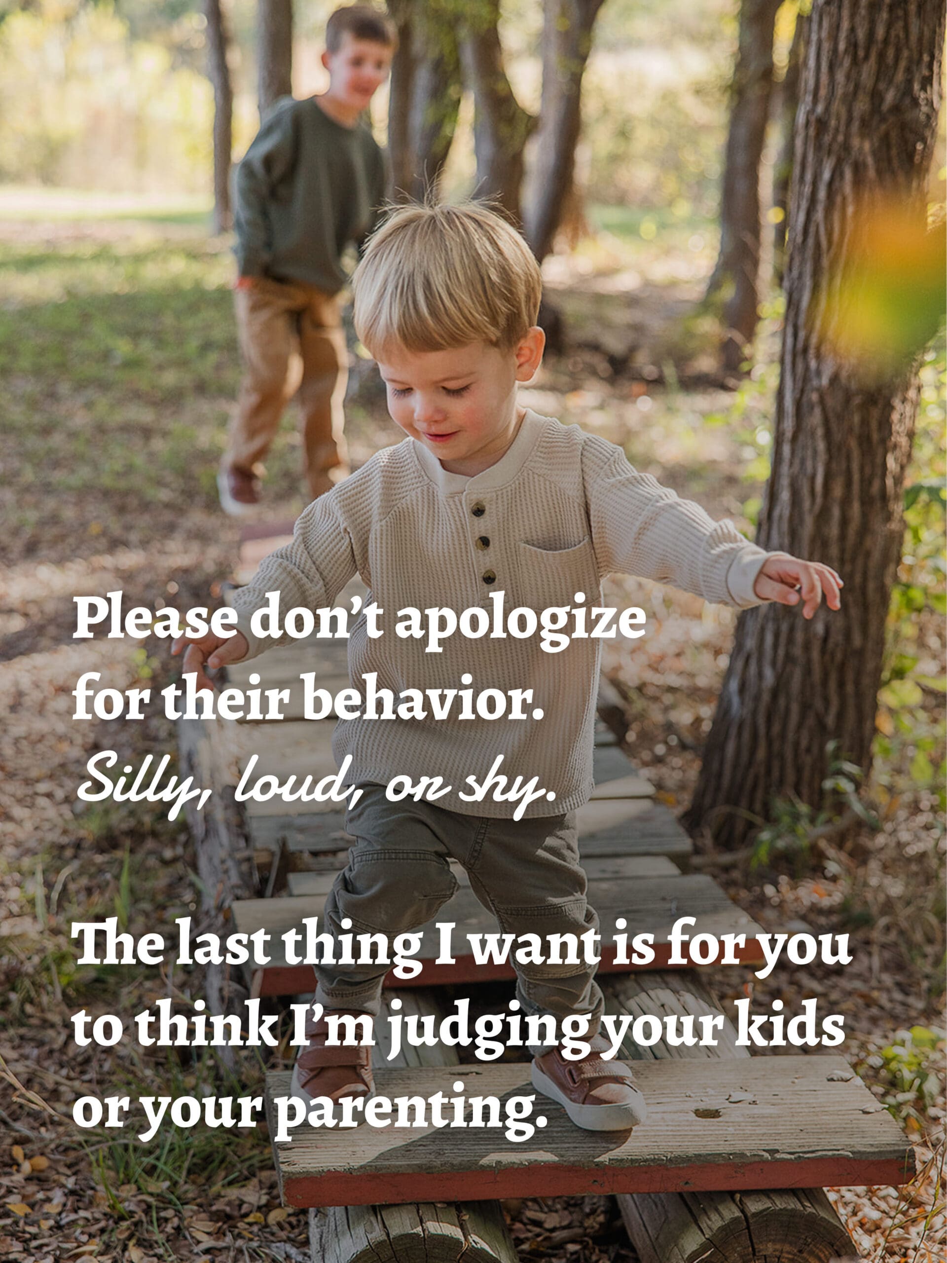 Please don’t apologize for their behavior.
Silly, loud, or shy.
The last thing I want is for you to think I’m judging your kids or your parenting. 