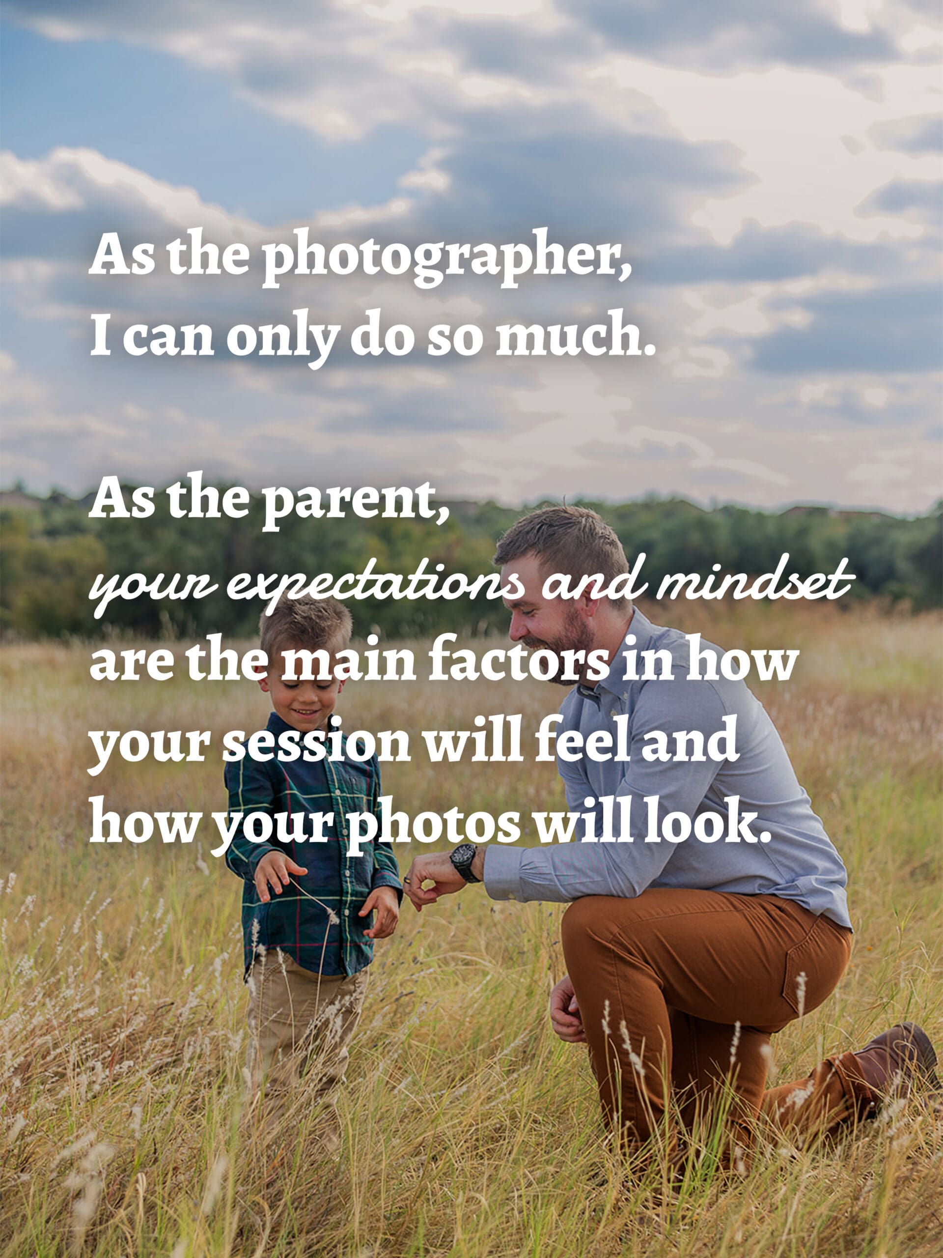 As the photographer, I can only do so much.

As the parent, your expectations and mindset are the main factors in how your session will feel and how your photos will look.