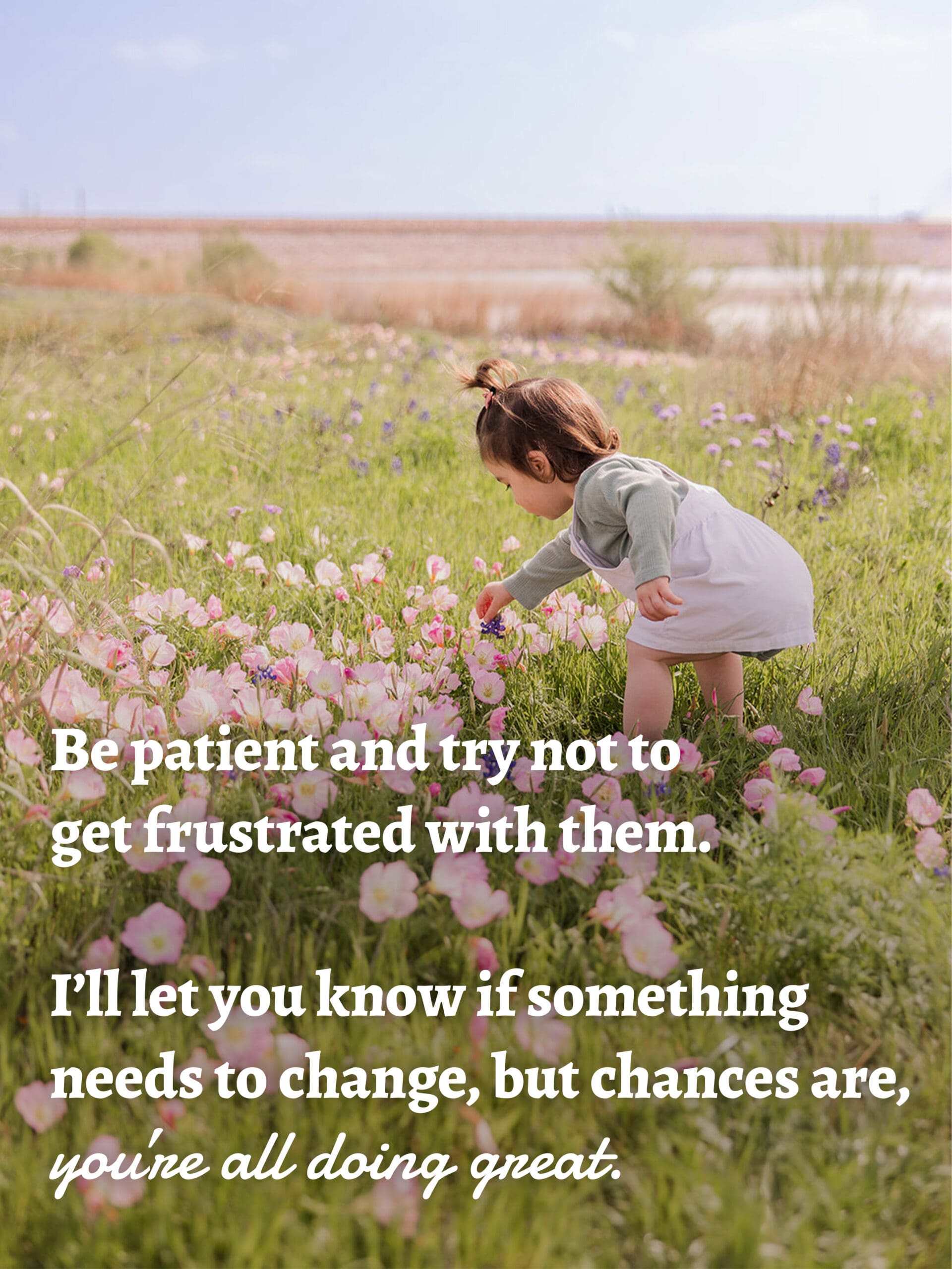 Be patient and try not to get frustrated with them.
I’ll let you know if something needs to change
but chances are, you’re all doing great.